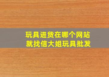 玩具进货在哪个网站 就找信大姐玩具批发